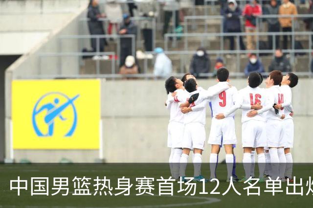 中国男篮热身赛首场12人名单出炉：赵继伟领衔 杨瀚森等9人缺席