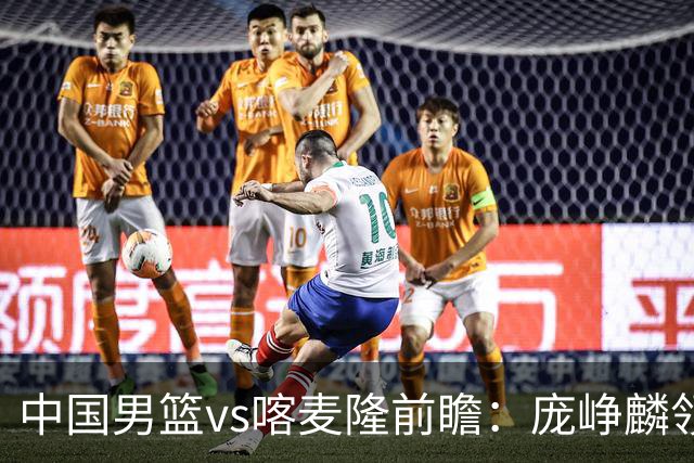 中国男篮vs喀麦隆前瞻：庞峥麟领衔后卫国手有望大战NBA现役球员