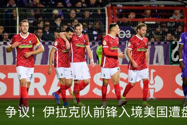 争议！伊拉克队前锋入境美国遭盘问7小时 球队摄影师被拒