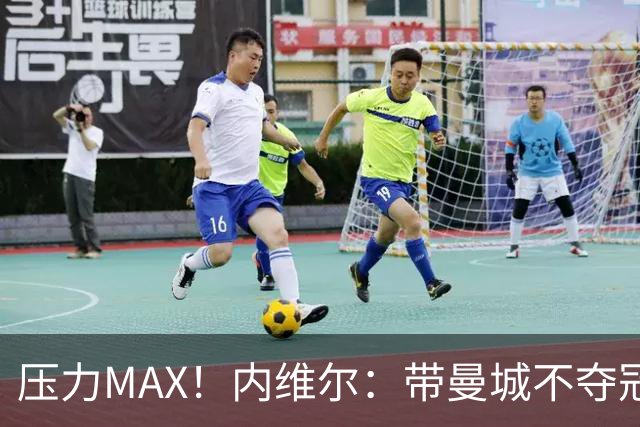 压力MAX！内维尔：带曼城不夺冠就无法接受，兵强马壮马帅得用好