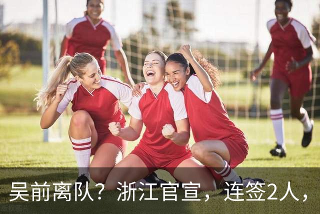 吴前离队？浙江官宣，连签2人，1中锋+1前锋，1顶薪+1C类合同