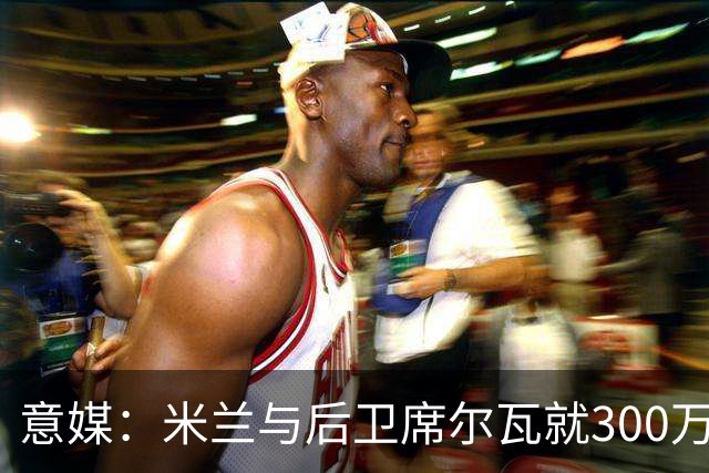 意媒：米兰与后卫席尔瓦就300万年薪达协议，将报价1500万＋奖金