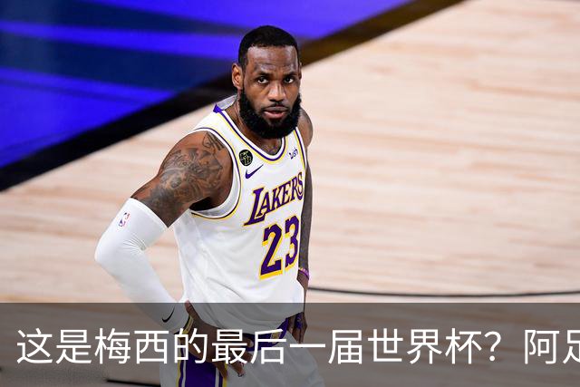 这是梅西的最后一届世界杯？阿足协主席：不知道，但我希望不是
