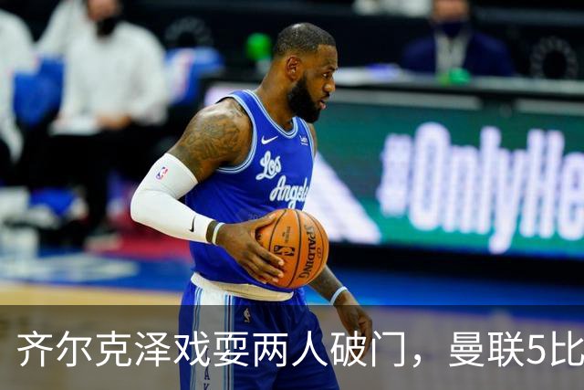 齐尔克泽戏耍两人破门，曼联5比0大胜，却可能被2000万低价清洗