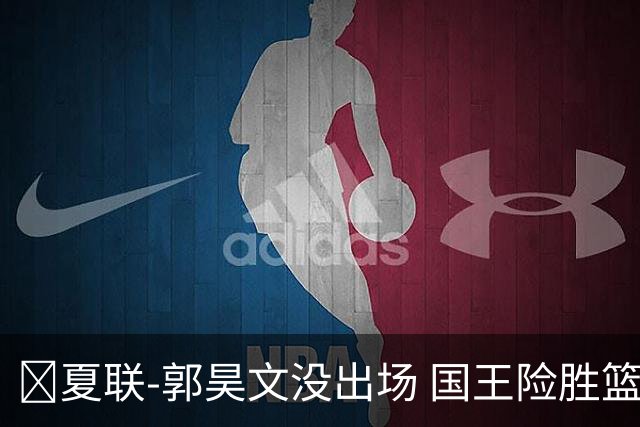 🏀夏联-郭昊文没出场 国王险胜篮网 阿卡夫29投25分