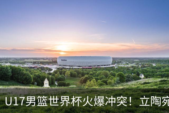 U17男篮世界杯火爆冲突！立陶宛小将怒推张淳智引4人被驱离场